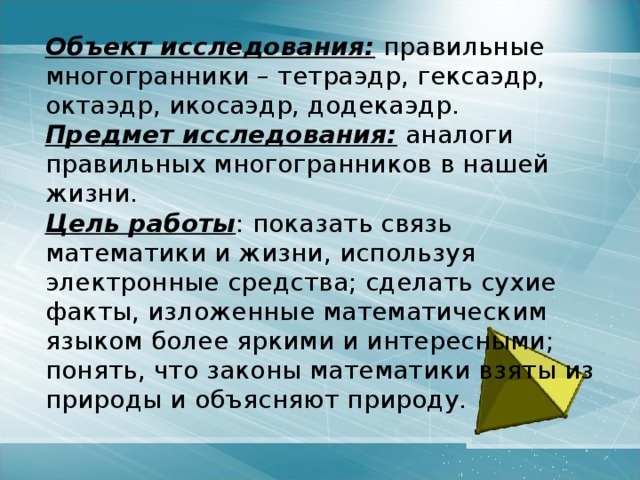  Объект исследования: правильные многогранники – тетраэдр, гексаэдр, октаэдр, икосаэдр, додекаэдр.  Предмет исследования: аналоги правильных многогранников в нашей жизни.  Цель работы : показать связь математики и жизни, используя электронные средства; сделать сухие факты, изложенные математическим языком более яркими и интересными; понять, что законы математики взяты из природы и объясняют природу. 