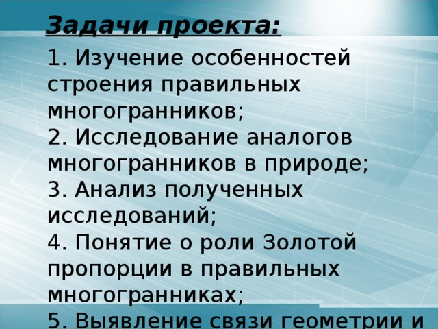 Задачи проекта:   1. Изучение особенностей строения правильных многогранников;  2. Исследование аналогов многогранников в природе;  3. Анализ полученных исследований;  4. Понятие о роли Золотой пропорции в правильных многогранниках;  5. Выявление связи геометрии и природы. 