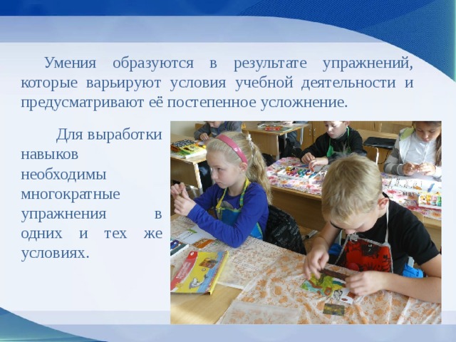  Умения образуются в результате упражнений, которые варьируют условия учебной деятельности и предусматривают её постепенное усложнение.  Для выработки навыков необходимы многократные упражнения в одних и тех же условиях. 