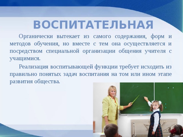 Воспитательная  Органически вытекает из самого содержания, форм и методов обучения, но вместе с тем она осуществляется и посредством специальной организации общения учителя с учащимися.  Реализация воспитывающей функции требует исходить из правильно понятых задач воспитания на том или ином этапе развития общества. 