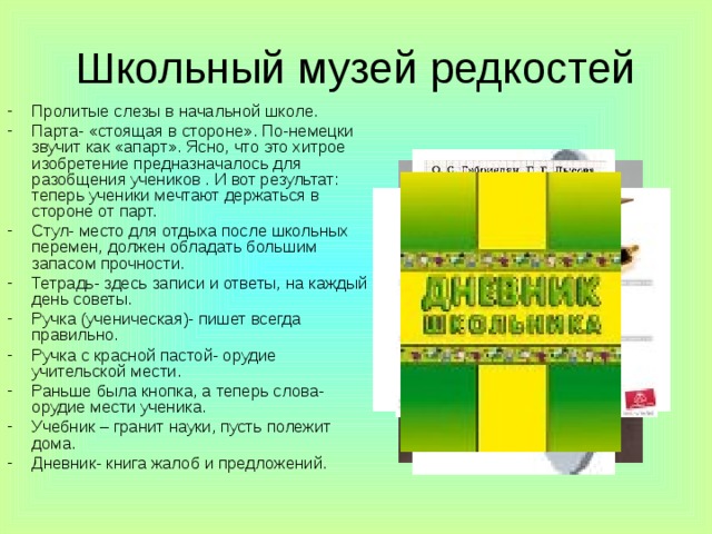 Пролитые слезы в начальной школе. Парта- «стоящая в стороне». По-немецки звучит как «апарт». Ясно, что это хитрое изобретение предназначалось для разобщения учеников . И вот результат: теперь ученики мечтают держаться в стороне от парт. Стул- место для отдыха после школьных перемен, должен обладать большим запасом прочности. Тетрадь- здесь записи и ответы, на каждый день советы. Ручка (ученическая)- пишет всегда правильно. Ручка с красной пастой- орудие учительской мести. Раньше была кнопка, а теперь слова- орудие мести ученика. Учебник – гранит науки, пусть полежит дома. Дневник- книга жалоб и предложений. 