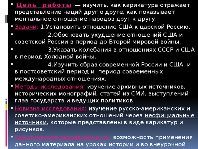  Цель работы  — изучить, как карикатура отражает представление наций друг о друге, как показывает ментальное отношение народов друг к другу. Задачи : 1.Установить отношение США к царской Россию.  2.Обосновать ухудшение отношений США и советской России в период до Второй мировой войны.  3.Указать колебания в отношениях СССР и США в период Холодной войны.  4.Изучить образ современной России и США и в постсоветский период и период современных международных отношениях. Методы исследования: изучение архивных источников, исторических монографий, статей из СМИ, выступлений глав государств и ведущих политиков. Новизна исследования: изучение русско-американских и советско-американских отношений через неофициальные источники , которые представлены в виде карикатур и рисунков. Практическая направленность: возможность применения данного материала на уроках истории и во внеурочной деятельности. 