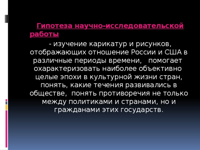  Гипотеза научно-исследовательской работы   - изучение карикатур и рисунков, отображающих отношение России и США в различные периоды времени, помогает охарактеризовать наиболее объективно целые эпохи в культурной жизни стран, понять, какие течения развивались в обществе, понять противоречия не только между политиками и странами, но и гражданами этих государств. 