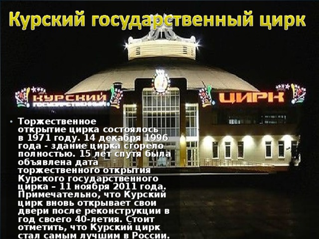 Торжественное открытие цирка состоялось в 1971 году. 14 декабря 1996 года - здание цирка сгорело полностью. 15 лет спутя была объявлена дата торжественного открытия Курского государственного цирка – 11 ноября 2011 года. Примечательно, что Курский цирк вновь открывает свои двери после реконструкции в год своего 40-летия. Стоит отметить, что Курский цирк стал самым лучшим в России. 