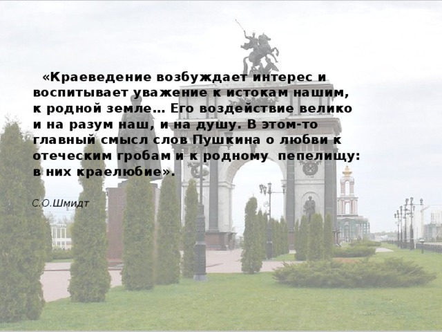  «Краеведение возбуждает интерес и воспитывает уважение к истокам нашим, к родной земле… Его воздействие велико и на разум наш, и на душу. В этом-то главный смысл слов Пушкина о любви к отеческим гробам и к родному пепелищу: в них краелюбие».  С.О.Шмидт 