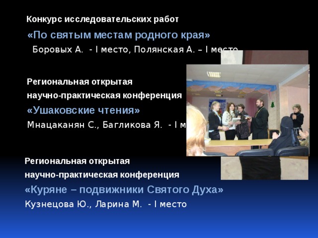  Конкурс исследовательских работ  «По святым местам родного края»  Боровых А. - I место, Полянская А. – I место Региональная открытая научно-практическая конференция «Ушаковские чтения» Мнацаканян С., Багликова Я. - I место Региональная открытая научно-практическая конференция «Куряне – подвижники Святого Духа» Кузнецова Ю., Ларина М. - I место 