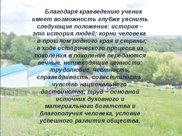  Благодаря краеведению ученик имеет возможность глубже уяснить следующие положение: история – это история людей; корни человека - в прошлом родного края и страны; в ходе исторического процесса из поколения в поколение передаются вечные, непреходящие ценности: трудолюбие, честность, справедливость, совестливость, чувство национального достоинства; труд – основной источник духовного и материального богатства и благополучия человека, условие успешного развития общества. 