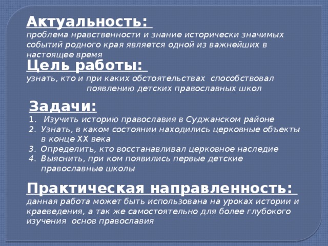 Актуальность: проблема нравственности и знание исторически значимых событий родного края является одной из важнейших в настоящее время Цель работы: узнать, кто и при каких обстоятельствах способствовал появлению детских православных школ Задачи:  Изучить историю православия в Суджанском районе Узнать, в каком состоянии находились церковные объекты в конце XX века Определить, кто восстанавливал церковное наследие Выяснить, при ком появились первые детские православные школы Практическая направленность: данная работа может быть использована на уроках истории и краеведения, а так же самостоятельно для более глубокого изучения основ православия 