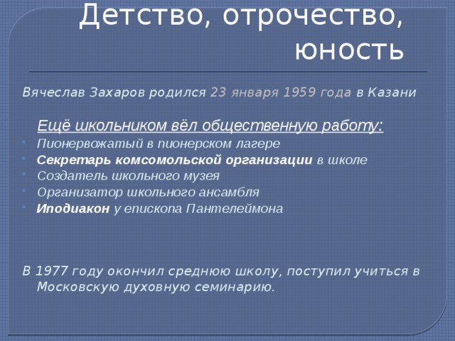 Детство, отрочество, юность Вячеслав Захаров родился 23 января 1959 года в Казани   Ещё школьником вёл общественную работу: Пионервожатый в пионерском лагере Секретарь комсомольской организации в школе Создатель школьного музея Организатор школьного ансамбля Иподиакон у епископа Пантелеймона В 1977 году окончил среднюю школу, поступил учиться в Московскую духовную семинарию. 