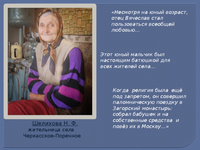 «Несмотря на юный возраст, отец Вячеслав стал пользоваться всеобщей любовью… Этот юный мальчик был настоящим батюшкой для всех жителей села… Когда религия была ещё под запретом, он совершил паломническую поездку в Загорский монастырь: собрал бабушек и на собственные средства и повёз их в Москву…»  Шелихова Н. Ф. жительница села Черкасское-Поречное 