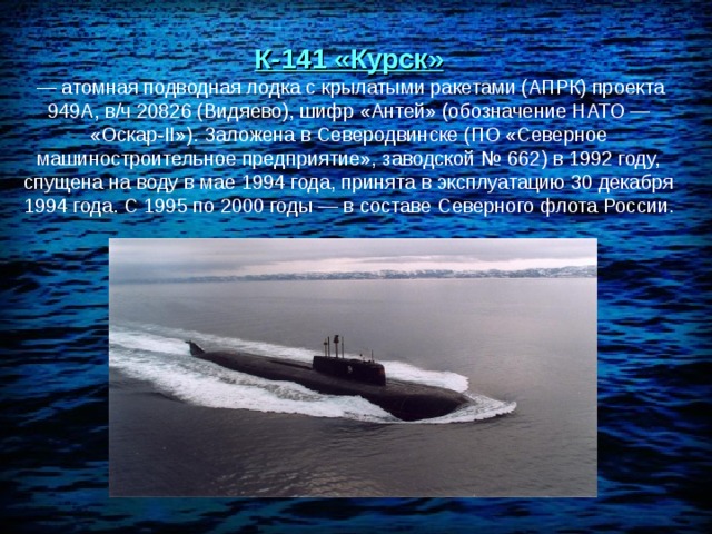 К-141 «Курск»  — атомная подводная лодка с крылатыми ракетами (АПРК) проекта 949А, в/ч 20826 (Видяево), шифр «Антей» (обозначение НАТО — «Оскар-II»). Заложена в Северодвинске (ПО «Северное машиностроительное предприятие», заводской № 662) в 1992 году, спущена на воду в мае 1994 года, принята в эксплуатацию 30 декабря 1994 года. С 1995 по 2000 годы — в составе Северного флота России. 
