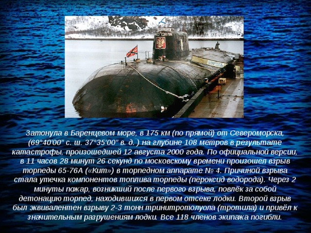 Затонула в Баренцевом море, в 175 км (по прямой) от Североморска, (69°40′00″ с. ш. 37°35′00″ в. д. ) на глубине 108 метров в результате катастрофы, произошедшей 12 августа 2000 года. По официальной версии, в 11 часов 28 минут 26 секунд по московскому времени произошел взрыв торпеды 65-76А («Кит») в торпедном аппарате № 4. Причиной взрыва стала утечка компонентов топлива торпеды (пероксид водорода). Через 2 минуты пожар, возникший после первого взрыва, повлёк за собой детонацию торпед, находившихся в первом отсеке лодки. Второй взрыв был эквивалентен взрыву 2-3 тонн тринитротолуола (тротила) и привёл к значительным разрушениям лодки. Все 118 членов экипажа погибли. 