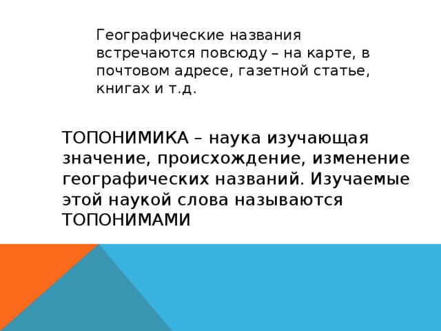 Географические названия встречаются повсюду – на карте, в почтовом адресе, газетной статье, книгах и т.д. ТОПОНИМИКА – наука изучающая значение, происхождение, изменение географических названий. Изучаемые этой наукой слова называются ТОПОНИМАМИ 