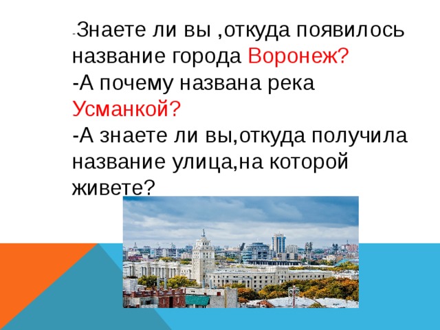 - Знаете ли вы ,откуда появилось название города Воронеж?  -А почему названа река Усманкой?  -А знаете ли вы,откуда получила название улица,на которой живете? 