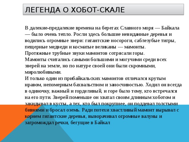 ЛЕГЕНДА О ХОБОТ-СКАЛЕ В далекие-предалекие времена на берегах Славного моря — Байкала — было очень тепло. Росли здесь большие невиданные деревья и водились огромные звери: гигантские носороги, саблезубые тигры, пещерные медведи и косматые великаны — мамонты.  Протяжные трубные звуки мамонтов сотрясали горы.  Мамонты считались самыми большими и могучими среди всех зверей на земле, но по натуре своей они были скромными, миролюбивыми.  И только один из прибайкальских мамонтов отличался крутым нравом, непомерным бахвальством и заносчивостью. Ходил он всегда в одиночку, важный и горделивый, и горе было тому, кто встречался на его пути. Зверей поменьше он хватал своим длинным хоботом и закидывал в кусты, а тех, кто был покрупнее, он поддевал толстыми бивнями и бросал оземь. Ради потехи хвастливый мамонт вырывал с корнем гигантские деревья, выворачивал огромные валуны и загромождал речки, бегущие в Байкал 