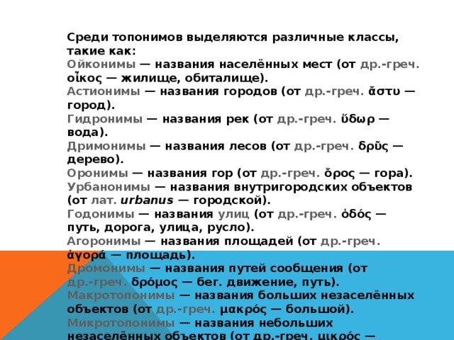 Среди топонимов выделяются различные классы, такие как: Ойконимы   — названия населённых мест (от др.-греч. οἶκος — жилище, обиталище). Астионимы  — названия городов (от др.-греч. ἄστυ — город). Гидронимы  — названия рек (от др.-греч. ὕδωρ — вода). Дримонимы  — названия лесов (от др.-греч. δρῦς — дерево). Оронимы  — названия гор (от др.-греч. ὄρος — гора). Урбанонимы  — названия внутригородских объектов (от лат.   urbanus  — городской). Годонимы  — названия улиц (от др.-греч. ὁδός — путь, дорога, улица, русло). Агоронимы  — названия площадей (от др.-греч. ἀγορά — площадь). Дромонимы  — названия путей сообщения (от др.-греч. δρόμος — бег. движение, путь). Макротопонимы  — названия больших незаселённых объектов (от др.-греч. μακρός — большой). Микротопонимы  — названия небольших незаселённых объектов (от др.-греч. μικρός — малый). Антропотопонимы — названия географических объектов, произведённых от личного имени (от др.-греч. ἄνθρωπος — человек). 