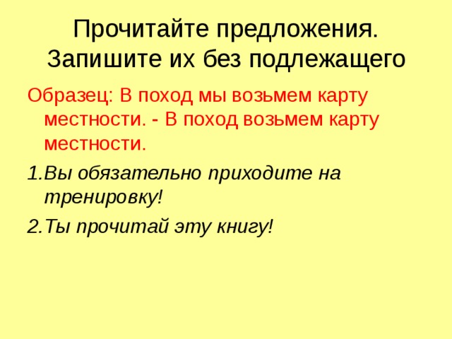 Прочитайте предложения. Запишите их без подлежащего Образец: В поход мы возьмем карту местности. - В поход возьмем карту местности. 1.Вы обязательно приходите на тренировку! 2.Ты прочитай эту книгу! 