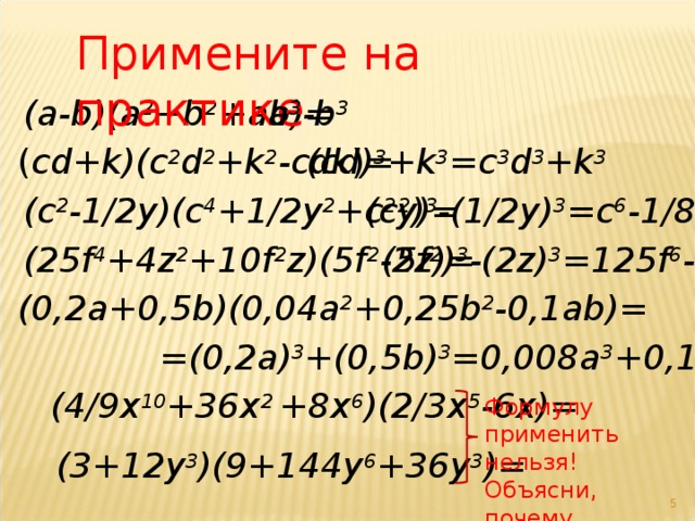Примените на практике a 3 -b 3 (a-b)(a 2 + b 2 +ab) = ( cd+k)(c 2 d 2 + k 2 -cdk ) = ( cd ) 3 +k 3 =с 3 d 3 +k 3 (c 2 - 1/2y)(c 4 + 1/2y 2 +c 2 y) = (c 2 ) 3 -(1/2y) 3 =c 6 -1/8y 3 (5f 2 ) 3 -(2z) 3 =125f 6 -8z 3 (25f 4 + 4z 2 +10f 2 z)(5f 2 -2z) = (0,2a + 0,5b)(0,04a 2 + 0,25b 2 - 0,1ab) = =(0,2a) 3 +(0,5b) 3 =0,008a 3 +0,125b 3 (4/9x 10 + 36 x 2  +8 x 6 ) ( 2/3x 5 -6x) = Формулу применить нельзя! Объясни, почему. (3 + 12y 3 )(9+144y 6 +36y 3 ) =  