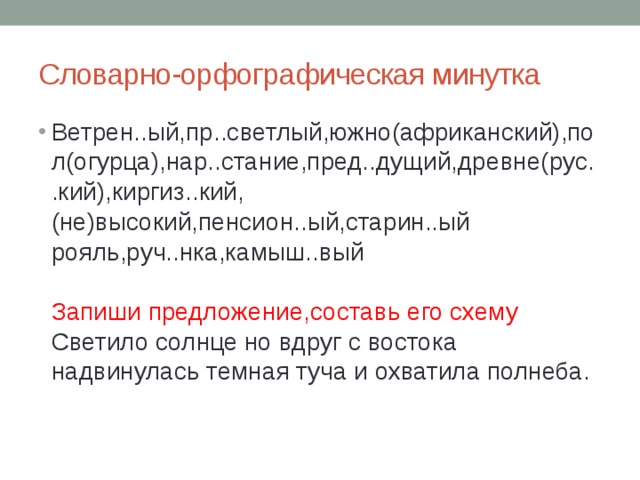 Словарно-орфографическая минутка Ветрен..ый,пр..светлый,южно(африканский),пол(огурца),нар..стание,пред..дущий,древне(рус..кий),киргиз..кий,(не)высокий,пенсион..ый,старин..ый рояль,руч..нка,камыш..вый   Запиши предложение,составь его схему  Светило солнце но вдруг с востока надвинулась темная туча и охватила полнеба.   