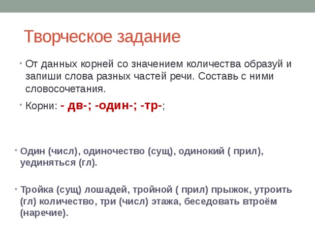  Творческое задание От данных корней со значением количества образуй и запиши слова разных частей речи. Составь с ними словосочетания. Корни: - дв-; -один-; -тр- ; Один (числ), одиночество (сущ), одинокий ( прил), уединяться (гл).  Тройка (сущ) лошадей, тройной ( прил) прыжок, утроить (гл) количество, три (числ) этажа, беседовать втроём (наречие). 