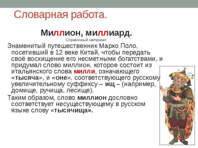 Словарная работа. Ми лл ион, ми лл иард. Справочный материал. Знаменитый путешественник Марко Поло, посетивший в 12 веке Китай, чтобы передать своё восхищение его несметными богатствами, и придумал слово миллион, которое состоит из итальянского слова милли , означающего « тысяча », и « оне », соответствующего русскому увеличительному суффиксу – ищ – (например, домище, ручища, лесище). Таким образом, слово миллион дословно соответствует несуществующему в русском языке слову « тысячища». 