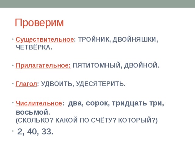  Проверим Существительное : ТРОЙНИК, ДВОЙНЯШКИ, ЧЕТВЁРКА.  Прилагательное: ПЯТИТОМНЫЙ, ДВОЙНОЙ.  Глагол : УДВОИТЬ, УДЕСЯТЕРИТЬ.  Числительное : два, сорок, тридцать три, восьмой . (СКОЛЬКО? КАКОЙ ПО СЧЁТУ? КОТОРЫЙ?)  2, 40, 33. 