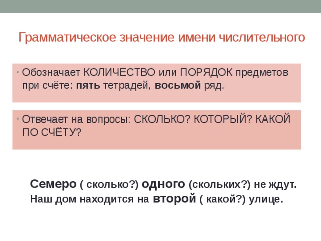  Грамматическое значение имени числительного Обозначает КОЛИЧЕСТВО или ПОРЯДОК предметов при счёте: пять тетрадей, восьмой ряд. Отвечает на вопросы: СКОЛЬКО? КОТОРЫЙ? КАКОЙ ПО СЧЁТУ? Семеро ( сколько?) одного (скольких?) не ждут. Наш дом находится на второй ( какой?) улице. 