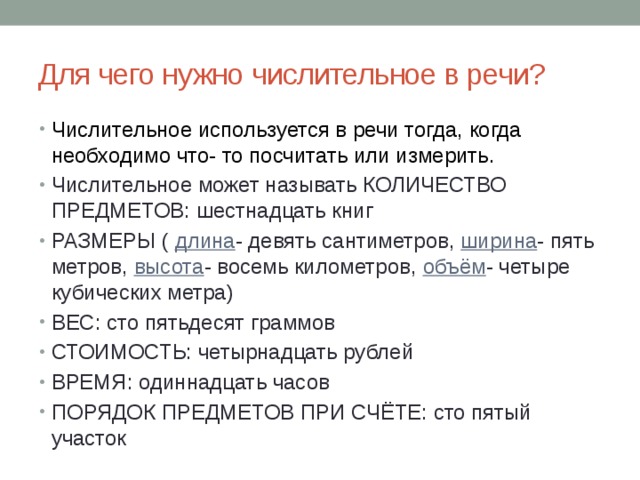 Для чего нужно числительное в речи? Числительное используется в речи тогда, когда необходимо что- то посчитать или измерить. Числительное может называть КОЛИЧЕСТВО ПРЕДМЕТОВ: шестнадцать книг РАЗМЕРЫ ( длина - девять сантиметров, ширина - пять метров, высота - восемь километров, объём - четыре кубических метра) ВЕС: сто пятьдесят граммов СТОИМОСТЬ: четырнадцать рублей ВРЕМЯ: одиннадцать часов ПОРЯДОК ПРЕДМЕТОВ ПРИ СЧЁТЕ: сто пятый участок 