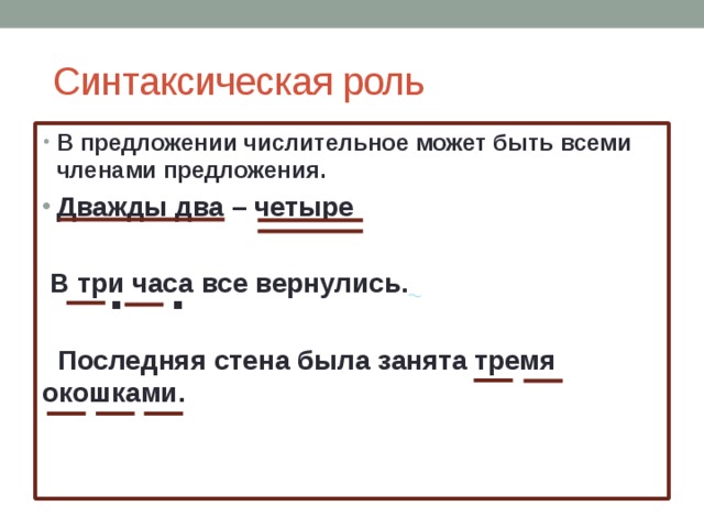  Синтаксическая роль В предложении числительное может быть всеми членами предложения. Дважды два – четыре   В три часа все вернулись.    Последняя стена была занята тремя окошками.  . . 