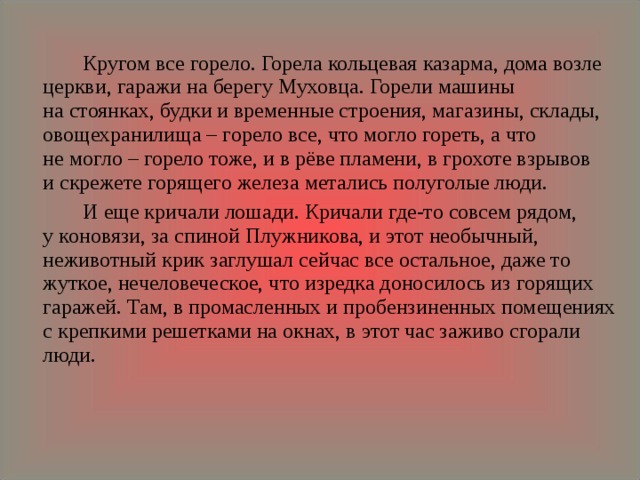   Кругом все горело. Горела кольцевая казарма, дома возле церкви, гаражи на берегу Муховца. Горели машины на стоянках, будки и временные строения, магазины, склады, овощехранилища – горело все, что могло гореть, а что не могло – горело тоже, и в рёве пламени, в грохоте взрывов и скрежете горящего железа метались полуголые люди.   И еще кричали лошади. Кричали где‑то совсем рядом, у коновязи, за спиной Плужникова, и этот необычный, неживотный крик заглушал сейчас все остальное, даже то жуткое, нечеловеческое, что изредка доносилось из горящих гаражей. Там, в промасленных и пробензиненных помещениях с крепкими решетками на окнах, в этот час заживо сгорали люди. 
