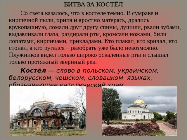 БИТВА ЗА КОСТЁЛ   Со света казалось, что в костеле темно. В сумраке и кирпичной пыли, хрипя и яростно матерясь, дрались врукопашную, ломали друг другу спины, душили, рвали зубами, выдавливали глаза, раздирали рты, кромсали ножами, били лопатами, кирпичами, прикладами. Кто плакал, кто кричал, кто стонал, а кто ругался – разобрать уже было невозможно. Плужников видел только широко оскаленные рты и слышал только протяжный звериный рев.   Костёл  — слово в польском, украинском, белорусском, чешском, словацком языках, обозначающее католический храм. 