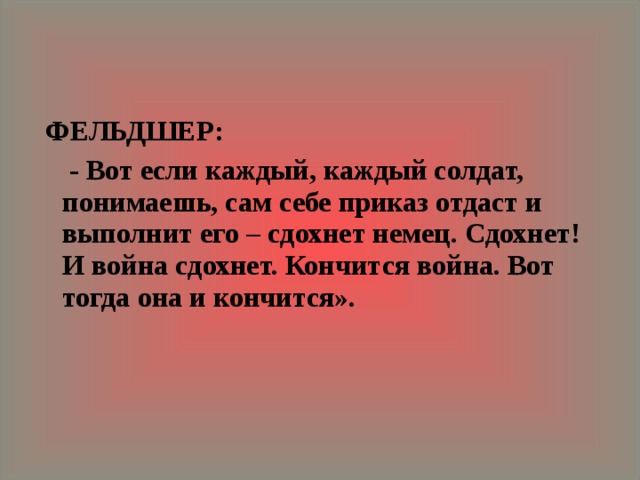  ФЕЛЬДШЕР:   - Вот если каждый, каждый солдат, понимаешь, сам себе приказ отдаст и выполнит его – сдохнет немец. Сдохнет! И война сдохнет. Кончится война. Вот тогда она и кончится».  