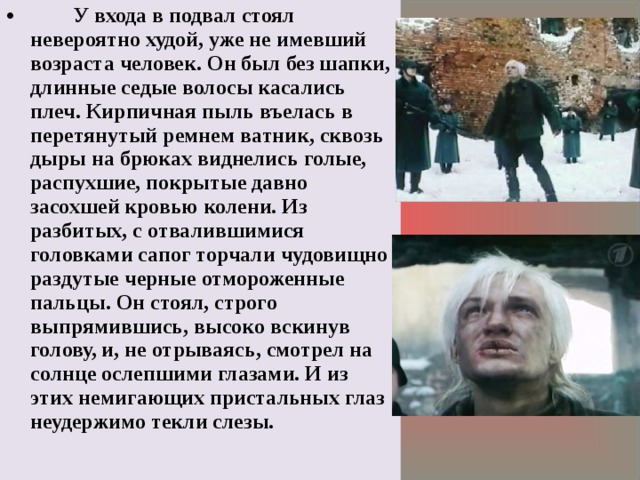  У входа в подвал стоял невероятно худой, уже не имевший возраста человек. Он был без шапки, длинные седые волосы касались плеч. Кирпичная пыль въелась в перетянутый ремнем ватник, сквозь дыры на брюках виднелись голые, распухшие, покрытые давно засохшей кровью колени. Из разбитых, с отвалившимися головками сапог торчали чудовищно раздутые черные отмороженные пальцы. Он стоял, строго выпрямившись, высоко вскинув голову, и, не отрываясь, смотрел на солнце ослепшими глазами. И из этих немигающих пристальных глаз неудержимо текли слезы.  