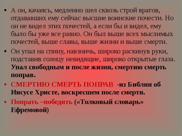 А он, качаясь, медленно шел сквозь строй врагов, отдававших ему сейчас высшие воинские почести. Но он не видел этих почестей, а если бы и видел, ему было бы уже все равно. Он был выше всех мыслимых почестей, выше славы, выше жизни и выше смерти. Он упал на спину, навзничь, широко раскинув руки, подставив солнцу невидящие, широко открытые глаза. Упал свободным и после жизни, смертию смерть поправ. СМЕРТИЮ СМЕРТЬ ПОПРАВ -из Библии об Иисусе Христе, воскресшем после смерти. Попрать –победить («Толковый словарь» Ефремовой) 
