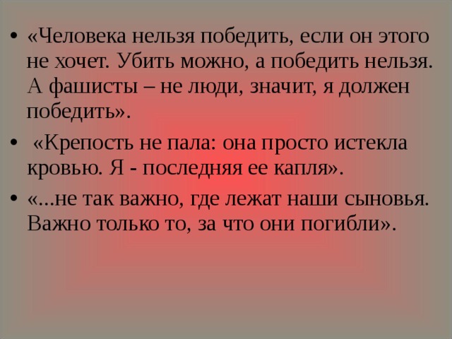 «Человека нельзя победить, если он этого не хочет. Убить можно, а победить нельзя. А фашисты – не люди, значит, я должен победить».  «Крепость не пала: она просто истекла кровью. Я - последняя ее капля». «...не так важно, где лежат наши сыновья. Важно только то, за что они погибли».    