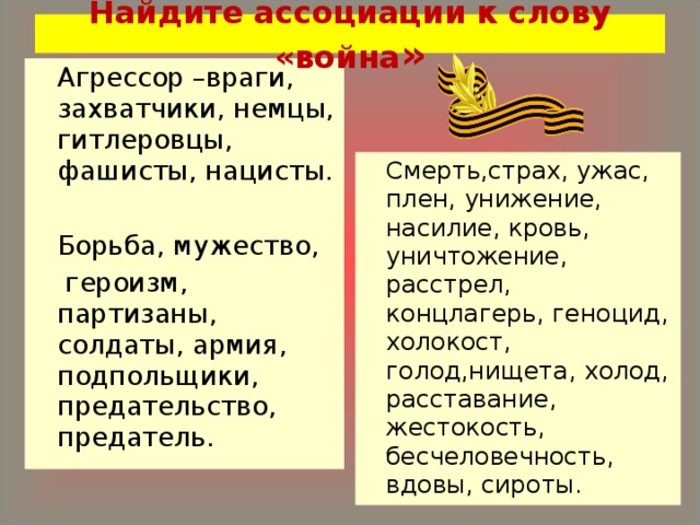 Найдите ассоциации к слову «война »   Агрессор –враги, захватчики, немцы, гитлеровцы, фашисты, нацисты.   Борьба, мужество,  героизм, партизаны, солдаты, армия, подпольщики, предательство, предатель.   Смерть,страх, ужас, плен, унижение, насилие, кровь, уничтожение, расстрел, концлагерь, геноцид, холокост, голод,нищета, холод, расставание, жестокость, бесчеловечность, вдовы, сироты. 
