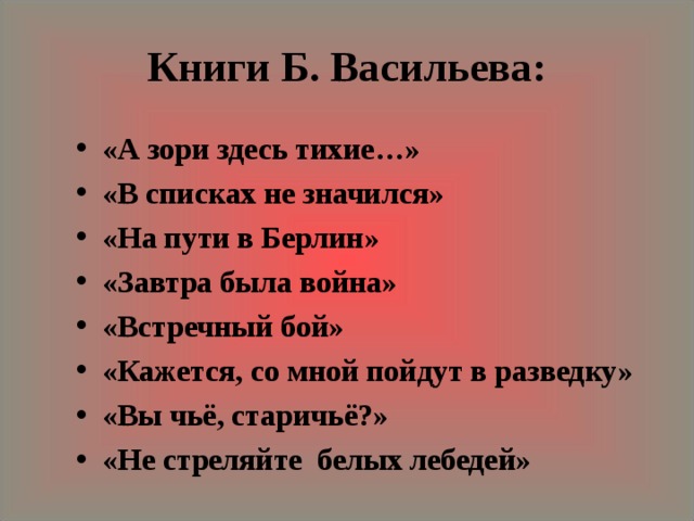 Книги Б. Васильева: «А зори здесь тихие…» «В списках не значился» «На пути в Берлин» «Завтра была война» «Встречный бой» «Кажется, со мной пойдут в разведку» «Вы чьё, старичьё?» «Не стреляйте белых лебедей» 