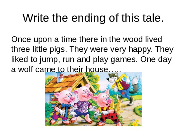 Write the ending of this tale. Once upon a time there in the wood lived three little pigs. They were very happy. They liked to jump, run and play games. One day a wolf came to their house….. 
