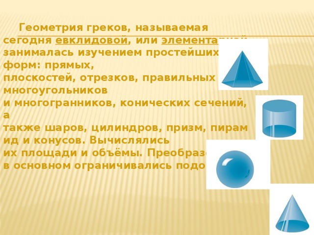  Геометрия греков, называемая сегодня  евклидовой , или  элементарной , занималась изучением простейших форм: прямых, плоскостей, отрезков, правильных многоугольников и многогранников, конических сечений, а также шаров, цилиндров, призм, пирамид и конусов. Вычислялись их площади и объёмы. Преобразования в основном ограничивались подобием. 