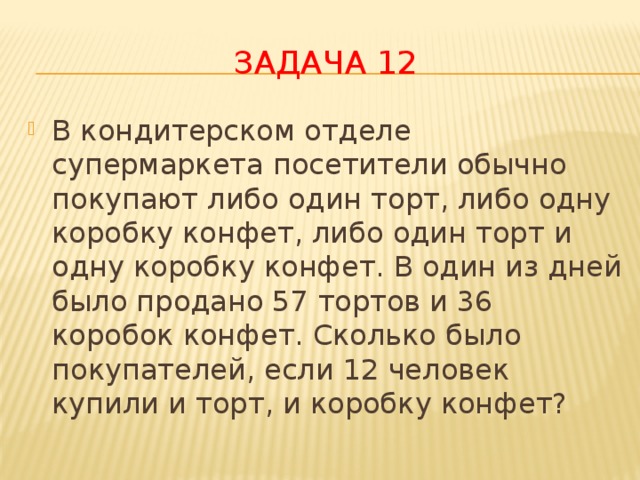 Задача 12 В кондитерском отделе супермаркета посетители обычно покупают либо один торт, либо одну коробку конфет, либо один торт и одну коробку конфет. В один из дней было продано 57 тортов и 36 коробок конфет. Сколько было покупателей, если 12 человек купили и торт, и коробку конфет? 