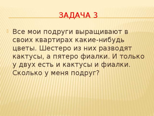 Задача 3 Все мои подруги выращивают в своих квартирах какие-нибудь цветы. Шестеро из них разводят кактусы, а пятеро фиалки. И только у двух есть и кактусы и фиалки.  Сколько у меня подруг? 