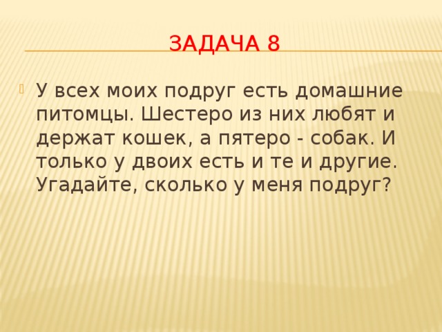 Задача 8 У всех моих подруг есть домашние питомцы. Шестеро из них любят и держат кошек, а пятеро - собак. И только у двоих есть и те и другие. Угадайте, сколько у меня подруг? 