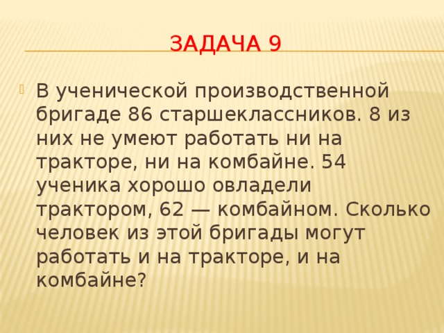 Задача 9 В ученической производственной бригаде 86 старшеклассников. 8 из них не умеют работать ни на тракторе, ни на комбайне. 54 ученика хорошо овладели трактором, 62 — комбайном. Сколько человек из этой бригады могут работать и на тракторе, и на комбайне? 