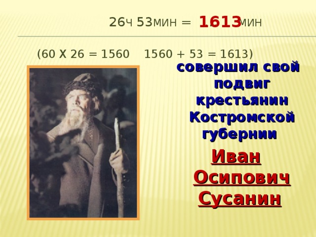 1613 26 ч 53 мин = … мин  (60 х 26 = 1560 1560 + 53 = 1613)  совершил свой подвиг крестьянин Костромской губернии Иван Осипович Сусанин  