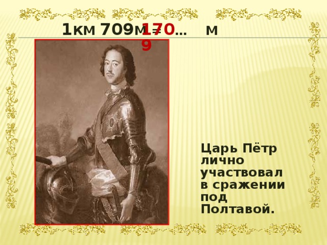 1 КМ 709 М = … М 1709  Царь Пётр лично участвовал в сражении под Полтавой. 