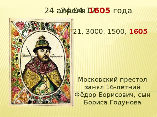 24 апреля 1605 года 24.04.12 442210, 44221, 4221, 3000, 1500, 1605 Московский престол занял 16-летний Фёдор Борисович, сын Бориса Годунова 