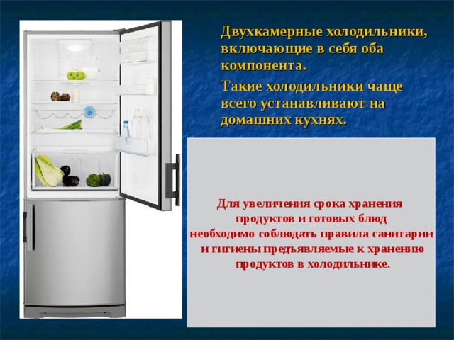 Двухкамерные холодильники, включающие в себя оба компонента. Такие холодильники чаще всего устанавливают на домашних кухнях. Для увеличения срока хранения продуктов и готовых блюд необходимо соблюдать правила санитарии  и гигиены предъявляемые к хранению  продуктов в холодильнике. 