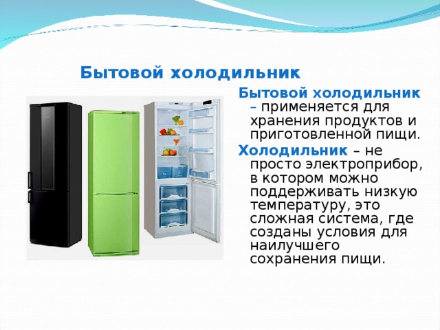 Бытовой холодильник Бытовой холодильник – применяется для хранения продуктов и приготовленной пищи. Холодильник – не просто электроприбор, в котором можно поддерживать низкую температуру, это сложная система, где созданы условия для наилучшего сохранения пищи. 