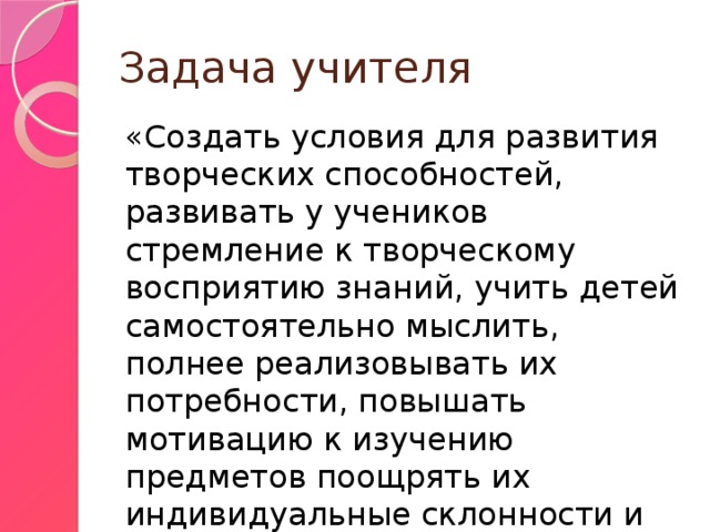 Задача учителя «Создать условия для развития творческих способностей, развивать у учеников стремление к творческому восприятию знаний, учить детей самостоятельно мыслить, полнее реализовывать их потребности, повышать мотивацию к изучению предметов поощрять их индивидуальные склонности и дарования». 