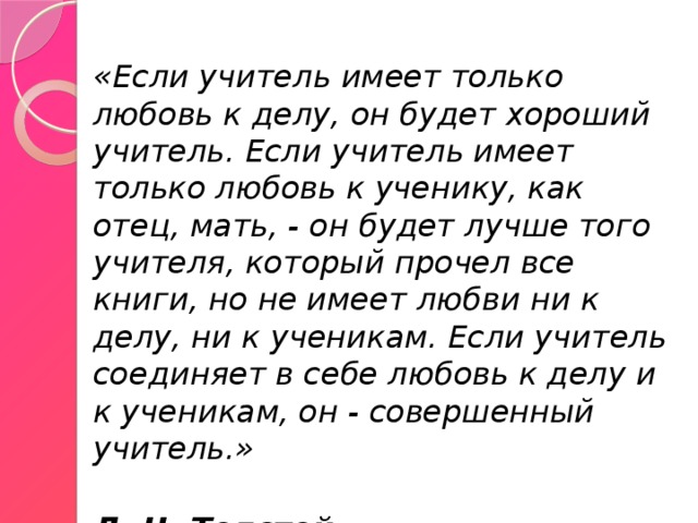 «Если учитель имеет только любовь к делу, он будет хороший учитель. Если учитель имеет только любовь к ученику, как отец, мать, - он будет лучше того учителя, который прочел все книги, но не имеет любви ни к делу, ни к ученикам. Если учитель соединяет в себе любовь к делу и к ученикам, он - совершенный учитель.»  Л. Н. Толстой 
